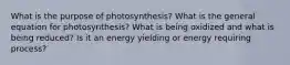 What is the purpose of photosynthesis? What is the general equation for photosynthesis? What is being oxidized and what is being reduced? Is it an energy yielding or energy requiring process?