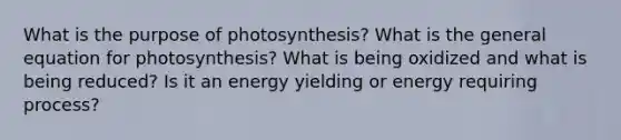 What is the purpose of photosynthesis? What is the general equation for photosynthesis? What is being oxidized and what is being reduced? Is it an energy yielding or energy requiring process?