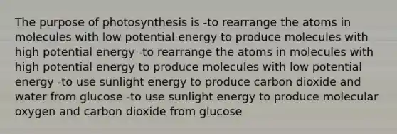 The purpose of photosynthesis is -to rearrange the atoms in molecules with low potential energy to produce molecules with high potential energy -to rearrange the atoms in molecules with high potential energy to produce molecules with low potential energy -to use sunlight energy to produce carbon dioxide and water from glucose -to use sunlight energy to produce molecular oxygen and carbon dioxide from glucose