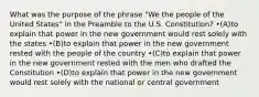 What was the purpose of the phrase "We the people of the United States" in the Preamble to the U.S. Constitution? •(A)to explain that power in the new government would rest solely with the states •(B)to explain that power in the new government rested with the people of the country •(C)to explain that power in the new government rested with the men who drafted the Constitution •(D)to explain that power in the new government would rest solely with the national or central government