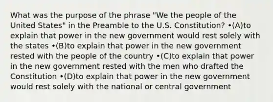 What was the purpose of the phrase "We the people of the United States" in the Preamble to the U.S. Constitution? •(A)to explain that power in the new government would rest solely with the states •(B)to explain that power in the new government rested with the people of the country •(C)to explain that power in the new government rested with the men who drafted the Constitution •(D)to explain that power in the new government would rest solely with the national or central government