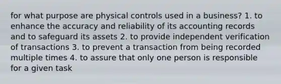 for what purpose are physical controls used in a business? 1. to enhance the accuracy and reliability of its accounting records and to safeguard its assets 2. to provide independent verification of transactions 3. to prevent a transaction from being recorded multiple times 4. to assure that only one person is responsible for a given task