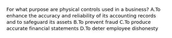 For what purpose are physical controls used in a business? A.To enhance the accuracy and reliability of its accounting records and to safeguard its assets B.To prevent fraud C.To produce accurate financial statements D.To deter employee dishonesty