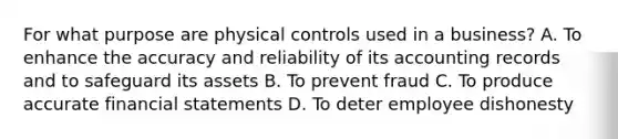 For what purpose are physical controls used in a business? A. To enhance the accuracy and reliability of its accounting records and to safeguard its assets B. To prevent fraud C. To produce accurate financial statements D. To deter employee dishonesty