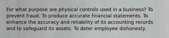 For what purpose are physical controls used in a business? To prevent fraud. To produce accurate financial statements. To enhance the accuracy and reliability of its accounting records and to safeguard its assets. To deter employee dishonesty.