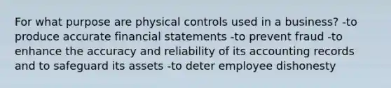 For what purpose are physical controls used in a business? -to produce accurate financial statements -to prevent fraud -to enhance the accuracy and reliability of its accounting records and to safeguard its assets -to deter employee dishonesty