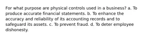 For what purpose are physical controls used in a business? a. To produce accurate <a href='https://www.questionai.com/knowledge/kFBJaQCz4b-financial-statements' class='anchor-knowledge'>financial statements</a>. b. To enhance the accuracy and reliability of its accounting records and to safeguard its assets. c. To prevent fraud. d. To deter employee dishonesty.