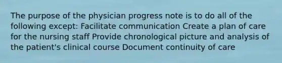 The purpose of the physician progress note is to do all of the following except: Facilitate communication Create a plan of care for the nursing staff Provide chronological picture and analysis of the patient's clinical course Document continuity of care