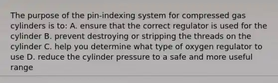 The purpose of the pin-indexing system for compressed gas cylinders is to: A. ensure that the correct regulator is used for the cylinder B. prevent destroying or stripping the threads on the cylinder C. help you determine what type of oxygen regulator to use D. reduce the cylinder pressure to a safe and more useful range