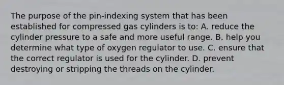 The purpose of the pin-indexing system that has been established for compressed gas cylinders is to: A. reduce the cylinder pressure to a safe and more useful range. B. help you determine what type of oxygen regulator to use. C. ensure that the correct regulator is used for the cylinder. D. prevent destroying or stripping the threads on the cylinder.