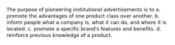 The purpose of pioneering institutional advertisements is to a. promote the advantages of one product class over another. b. inform people what a company is, what it can do, and where it is located. c. promote a specific brand's features and benefits. d. reinforce previous knowledge of a product.