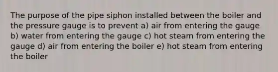 The purpose of the pipe siphon installed between the boiler and the pressure gauge is to prevent a) air from entering the gauge b) water from entering the gauge c) hot steam from entering the gauge d) air from entering the boiler e) hot steam from entering the boiler