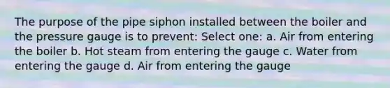 The purpose of the pipe siphon installed between the boiler and the pressure gauge is to prevent: Select one: a. Air from entering the boiler b. Hot steam from entering the gauge c. Water from entering the gauge d. Air from entering the gauge