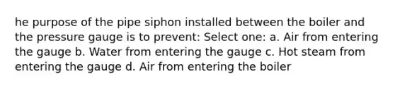 he purpose of the pipe siphon installed between the boiler and the pressure gauge is to prevent: Select one: a. Air from entering the gauge b. Water from entering the gauge c. Hot steam from entering the gauge d. Air from entering the boiler