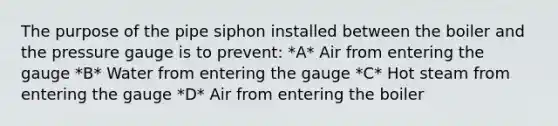 The purpose of the pipe siphon installed between the boiler and the pressure gauge is to prevent: *A* Air from entering the gauge *B* Water from entering the gauge *C* Hot steam from entering the gauge *D* Air from entering the boiler