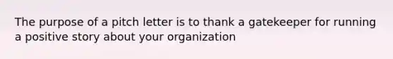 The purpose of a pitch letter is to thank a gatekeeper for running a positive story about your organization