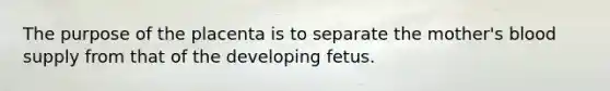 The purpose of the placenta is to separate the mother's blood supply from that of the developing fetus.