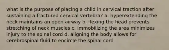 what is the purpose of placing a child in cervical traction after sustaining a fractured cervical vertebra? a. hyperextending the neck maintains an open airway b. flexing the head prevents stretching of neck muscles c. immobilizing the area minimizes injury to the spinal cord d. aligning the body allows for cerebrospinal fluid to encircle the spinal cord