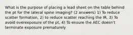 What is the purpose of placing a lead sheet on the table behind the pt for the lateral spine imaging? (2 answers) 1) To reduce scatter formation, 2) to reduce scatter reaching the IR, 3) To avoid overexposure of the pt, 4) To ensure the AEC doesn't terminate exposure prematurely