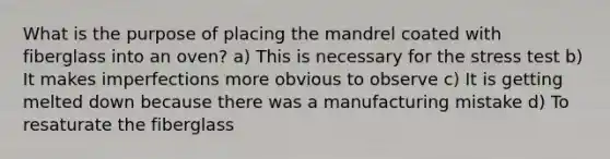 What is the purpose of placing the mandrel coated with fiberglass into an oven? a) This is necessary for the stress test b) It makes imperfections more obvious to observe c) It is getting melted down because there was a manufacturing mistake d) To resaturate the fiberglass