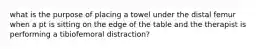 what is the purpose of placing a towel under the distal femur when a pt is sitting on the edge of the table and the therapist is performing a tibiofemoral distraction?