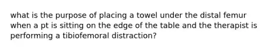 what is the purpose of placing a towel under the distal femur when a pt is sitting on the edge of the table and the therapist is performing a tibiofemoral distraction?