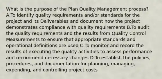 What is the purpose of the Plan Quality Management process? A.To identify quality requirements and/or standards for the project and its Deliverables and document how the project demonstrates compliance with quality requirements B.To audit the quality requirements and the results from Quality Control Measurements to ensure that appropriate standards and operational definitions are used C.To monitor and record the results of executing the quality activities to assess performance and recommend necessary changes D.To establish the policies, procedures, and documentation for planning, managing, expending, and controlling project costs