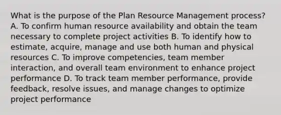 What is the purpose of the Plan Resource Management process? A. To confirm human resource availability and obtain the team necessary to complete project activities B. To identify how to estimate, acquire, manage and use both human and physical resources C. To improve competencies, team member interaction, and overall team environment to enhance project performance D. To track team member performance, provide feedback, resolve issues, and manage changes to optimize project performance