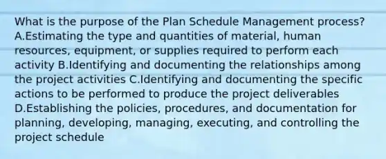 What is the purpose of the Plan Schedule Management process? A.Estimating the type and quantities of material, human resources, equipment, or supplies required to perform each activity B.Identifying and documenting the relationships among the project activities C.Identifying and documenting the specific actions to be performed to produce the project deliverables D.Establishing the policies, procedures, and documentation for planning, developing, managing, executing, and controlling the project schedule