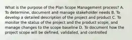 What is the purpose of the Plan Scope Management process? A. To determine, document and manage stakeholder needs B. To develop a detailed description of the project and product C. To monitor the status of the project and the product scope, and manage changes to the scope baseline D. To document how the project scope will be defined, validated, and controlled