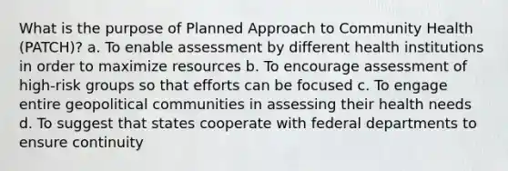 What is the purpose of Planned Approach to Community Health (PATCH)? a. To enable assessment by different health institutions in order to maximize resources b. To encourage assessment of high-risk groups so that efforts can be focused c. To engage entire geopolitical communities in assessing their health needs d. To suggest that states cooperate with federal departments to ensure continuity