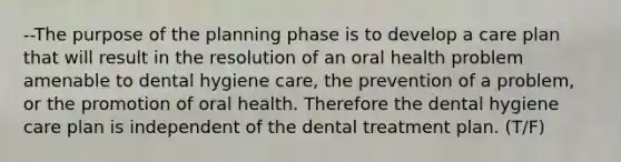 --The purpose of the planning phase is to develop a care plan that will result in the resolution of an oral health problem amenable to dental hygiene care, the prevention of a problem, or the promotion of oral health. Therefore the dental hygiene care plan is independent of the dental treatment plan. (T/F)