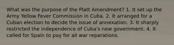 What was the purpose of the Platt Amendment? 1. It set up the Army Yellow Fever Commission in Cuba. 2. It arranged for a Cuban election to decide the issue of annexation. 3. It sharply restricted the independence of Cuba's new government. 4. It called for Spain to pay for all war reparations.