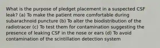 What is the purpose of pledget placement in a suspected CSF leak? (a) To make the patient more comfortable during subarachnoid puncture (b) To alter the biodistribution of the radiotracer (c) To test them for contamination suggesting the presence of leaking CSF in the nose or ears (d) To avoid contamination of the scintillation detection system