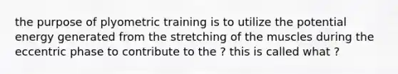 the purpose of plyometric training is to utilize the potential energy generated from the stretching of the muscles during the eccentric phase to contribute to the ? this is called what ?