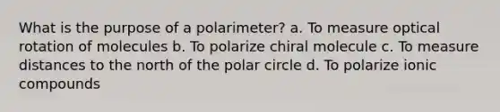 What is the purpose of a polarimeter? a. To measure optical rotation of molecules b. To polarize chiral molecule c. To measure distances to the north of the polar circle d. To polarize ionic compounds