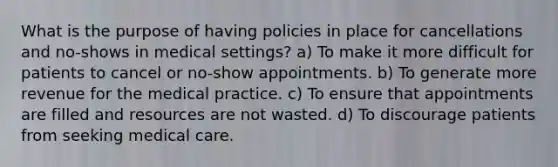 What is the purpose of having policies in place for cancellations and no-shows in medical settings? a) To make it more difficult for patients to cancel or no-show appointments. b) To generate more revenue for the medical practice. c) To ensure that appointments are filled and resources are not wasted. d) To discourage patients from seeking medical care.