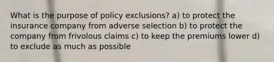 What is the purpose of policy exclusions? a) to protect the insurance company from adverse selection b) to protect the company from frivolous claims c) to keep the premiums lower d) to exclude as much as possible