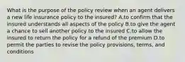 What is the purpose of the policy review when an agent delivers a new life insurance policy to the insured? A.to confirm that the insured understands all aspects of the policy B.to give the agent a chance to sell another policy to the insured C.to allow the insured to return the policy for a refund of the premium D.to permit the parties to revise the policy provisions, terms, and conditions