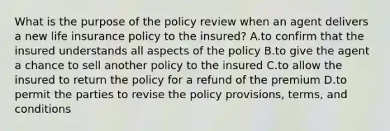 What is the purpose of the policy review when an agent delivers a new life insurance policy to the insured? A.to confirm that the insured understands all aspects of the policy B.to give the agent a chance to sell another policy to the insured C.to allow the insured to return the policy for a refund of the premium D.to permit the parties to revise the policy provisions, terms, and conditions