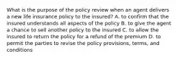 What is the purpose of the policy review when an agent delivers a new life insurance policy to the insured? A. to confirm that the insured understands all aspects of the policy B. to give the agent a chance to sell another policy to the insured C. to allow the insured to return the policy for a refund of the premium D. to permit the parties to revise the policy provisions, terms, and conditions