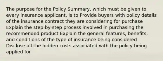 The purpose for the Policy Summary, which must be given to every insurance applicant, is to Provide buyers with policy details of the insurance contract they are considering for purchase Explain the step-by-step process involved in purchasing the recommended product Explain the general features, benefits, and conditions of the type of insurance being considered Disclose all the hidden costs associated with the policy being applied for