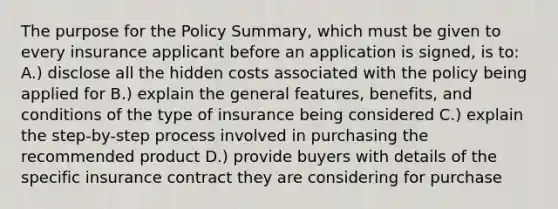 The purpose for the Policy Summary, which must be given to every insurance applicant before an application is signed, is to: A.) disclose all the hidden costs associated with the policy being applied for B.) explain the general features, benefits, and conditions of the type of insurance being considered C.) explain the step-by-step process involved in purchasing the recommended product D.) provide buyers with details of the specific insurance contract they are considering for purchase