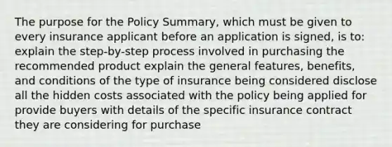 The purpose for the Policy Summary, which must be given to every insurance applicant before an application is signed, is to: explain the step-by-step process involved in purchasing the recommended product explain the general features, benefits, and conditions of the type of insurance being considered disclose all the hidden costs associated with the policy being applied for provide buyers with details of the specific insurance contract they are considering for purchase