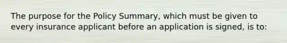 The purpose for the Policy Summary, which must be given to every insurance applicant before an application is signed, is to: