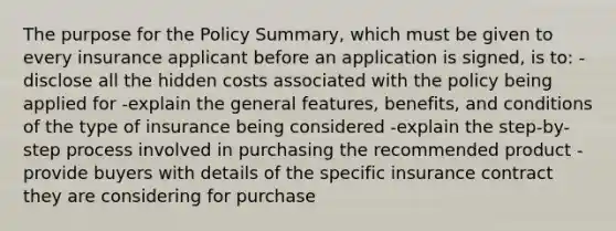 The purpose for the Policy Summary, which must be given to every insurance applicant before an application is signed, is to: -disclose all the hidden costs associated with the policy being applied for -explain the general features, benefits, and conditions of the type of insurance being considered -explain the step-by-step process involved in purchasing the recommended product -provide buyers with details of the specific insurance contract they are considering for purchase