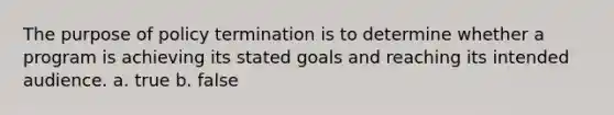 The purpose of policy termination is to determine whether a program is achieving its stated goals and reaching its intended audience. a. true b. false