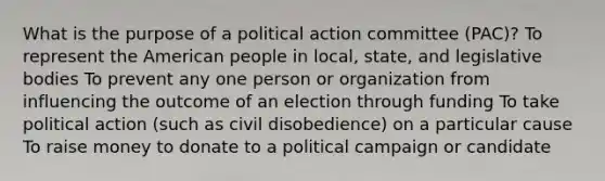 What is the purpose of a political action committee (PAC)? To represent the American people in local, state, and legislative bodies To prevent any one person or organization from influencing the outcome of an election through funding To take political action (such as civil disobedience) on a particular cause To raise money to donate to a political campaign or candidate