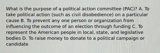 What is the purpose of a political action committee (PAC)? A. To take political action (such as civil disobedience) on a particular cause B. To prevent any one person or organization from influencing the outcome of an election through funding C. To represent the American people in local, state, and legislative bodies D. To raise money to donate to a political campaign or candidate