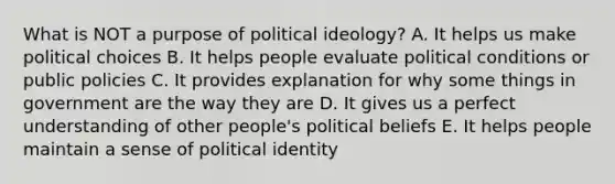 What is NOT a purpose of political ideology? A. It helps us make political choices B. It helps people evaluate political conditions or public policies C. It provides explanation for why some things in government are the way they are D. It gives us a perfect understanding of other people's political beliefs E. It helps people maintain a sense of political identity